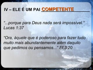 IV – ELE É UM PAI _____________________ “ ...porque para Deus nada será impossível.” Lucas 1:37 “ Ora, àquele que é poderoso para fazer tudo muito mais abundantemente além daquilo que pedimos ou pensamos...” Ef.3:20   COMPETENTE 
