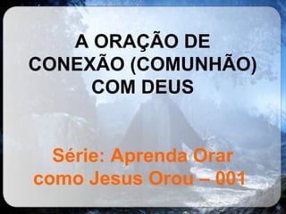 A ORAÇÃO DE CONEXÃO (COMUNHÃO) COM DEUS Série: Aprenda Orar como Jesus Orou – 001   