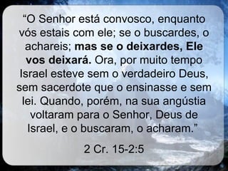 “ O Senhor está convosco, enquanto vós estais com ele; se o buscardes, o achareis;  mas se o deixardes, Ele vos deixará.  Ora, por muito tempo Israel esteve sem o verdadeiro Deus, sem sacerdote que o ensinasse e sem lei. Quando, porém, na sua angústia voltaram para o Senhor, Deus de Israel, e o buscaram, o acharam.”  2 Cr. 15-2:5 