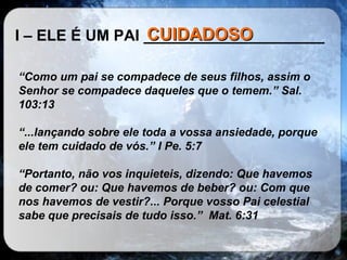 I – ELE É UM PAI _____________________ “ Como um pai se compadece de seus filhos, assim o Senhor se compadece daqueles que o temem.” Sal. 103:13 “ ...lançando sobre ele toda a vossa ansiedade, porque ele tem cuidado de vós.” I Pe. 5:7 “ Portanto, não vos inquieteis, dizendo: Que havemos de comer? ou: Que havemos de beber? ou: Com que nos havemos de vestir?... Porque vosso Pai celestial sabe que precisais de tudo isso.”  Mat. 6:31 CUIDADOSO 