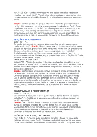 Mat. 11:28 e 29 - "Vinde a mim todos vós que estais cansados e sobrecar
regados e eu vos aliviarei". "Tomai sobre vós o meu jugo, e aprendei de mim,
porque sou manso e humilde de coração e achareis descanso para as vossas
almas".
Oração: Senhor, perdoa-me porque não tinha entendido que o aprendizado
contigo é incessante e que exige auto-negação e humildade em Cristo. Deus
onipotente, que o fruto do Espírito de Cristo seja renovado e aprofundado na
minha vida, e que essas preciosas marcas do Espírito de Cristo sejam
aprofundadas em meu ser: a mansidão ou domínio próprio, a humildade ou
quebrantamento, a paz e a alegria nele. Em nome de Jesus Cristo. Amém.
BENÇÃO E PRODUTIVIDADE
João 12:24 - "...
Se o grão de trigo, caindo na ter ra não morrer, fica ele só; mas se morrer,
produz muito fruto". Oração: Senhor Jesus, que o princípio espiritual da morte
do grão de trigo que, plantado na terra para Deus, morre com um propósito de
Deus, sendo auto-aniquilado para renascer, reproduzir e se multiplicar,
ilimitada-mente, assim também esse mesmo princípio seja renovado e
aprofundado em minha vida hoje, e que pre-domine a vida do Espírito de Cristo
em mim. Em teu nome. Amém.
HUMILDADE E CORAGEM
Isaias 57:15 - "Assim diz o Alto e o Sublime, que habita a eternidade, o qual
tem o Nome de Santo: habito no alto e santo lugar, mas habito, também, com o
contrito e abatido de espírito para vivificar o espírito dos abatidos, e vivificar o
coração dos contritos".
Oração: Senhor Deus Onipotente, renova a minha fé e meu ânimo neste dia
para enfrentar todas as lutas da vida de cabeça erguida pela humildade em
Cristo que produz coragem, mas nunca pelo orgulho que dá lugar ao medo.
Que o Espírito Santo de Deus, por graça e misericórdia me dê, hoje, mais
quebrantamento de coração e de espírito, aprofundando-o sempre, dando-me
auto-aceitação perfeita, diante de Deus, diante dos homens e diante de mim
mesmo, tirando todo desvirtuamento de auto-estima. Em nome de Jesus.
Amém.
COMBATIVIDADE E PERSEVERANÇA
Salmo 51:10 e 12 - "...
Cria em mim, ó Deus, um coração puro e renova dentro de mim um espírito
inabalável". "...Restitui-me a alegria da tua salvação e sustenta-me com um
espírito voluntário"
Oração: Que o Espírito Santo, por graça e misericórdia, me abençoe com
pureza de coração e retidão de espírito, dando-me em Deus esse espírito
voluntarioso, forte, firme, persistente, perseverante, inabalável, imperturbável,
com uma capacitação divina e renovada a cada dia nas minhas lutas,
combates e embates. Em nome de Jesus Cristo. Amém.
VITÓRIA SOBRE A FORÇA DO PECADO
Rom. 6:4 a 8 - "...Fomos, pois, sepultados com Ele - Jesus, na morte pelo
batismo, para que, como Cristo foi ressusci-tado dentre os mortos pela glória
do Pai, assim também andemos nós em novidade de vida". "Porque se fomos
 