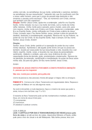 unidos com ele, na semelhança da sua morte, certamente o seremos, também,
na semelhança da sua ressurreição"; "sabendo isto, que foi crucificado com Ele
o nosso velho homem, para que o corpo do pecado seja destruido e não
sirvamos o pecado como escravos". "Ora, se morremos com Cristo, cremos
que também com Ele viveremos".
Oração: Senhor Jesus Cristo, ajuda-me a contemplar, pela fé e no Espírito
Santo, minha inclusão na cruz e na morte de Cristo, com a morte de minha
velha natureza, minha morte para o pecado, para o mundo, para a lei, para
mim mesmo, minha morte com Cristo e em Cristo. Ajuda-me a contemplar, pela
fé e no Espírito Santo, minha vivificação em Cristo e para a glória de Jesus
Cristo. Louvado seja o Teu Nome Senhor Jesus, porque o peso do pecado foi
desfeito, destruído e completamente aniquilado. Renova-me na tua Palavra, no
poder da cruz de Cristo, no teu Espírito Santo, hoje e sempre. Em teu nome
Senhor Jesus Cristo. Amém!
Oração:
Senhor Jesus Cristo, tenho pedido a ti a operação do poder da cruz sobre
minha natureza. Aprofunda-o até aquele ponto divino em que eu possa ser,
também, tocado por esse poder da tua ressurreição e vida, tocando-me o ser
inteiro: espírito, mente, corpo, e tocando-me nas áreas da personalidade -
sentimento, intelecto e vontade, para uma nova dinâmica de vida, com
capacitação divina de decisão, ação, produtividade e testemunho. Renova-me
na plenitude da redenção, santificação e manifestação do poder de Deus sobre
minha vida. Só para tua glória. Em teu nome Senhor Jesus Cristo.
Amém
EM NOME DE JESUS CRISTO E POR AMOR A CRISTO PERDÔO E ABENÇÔO
A...pessoas que me magoaram
Mae elza marido jose vanderlei, jaime,judite,cida
(nome da pessoa ou das pessoas). Insista até apagar a mágoa, ódio ou amargura.
PASSO Nº 5 - Comece a ler o Novo Testamento com regulariadade diária. Repasse o
evangelho de Mateus em voz alta algumas vezes.
Se você é introvertido e muito depressivo, faça-o o máximo de vezes que puder e,
ainda, inclua o livro de Ester, cap 1º a 10:3.
O restante do Novo Testamento pode ser lido mentalmente e meditado, pedindo a
Deus, em nome de Jesus Cristo para:
1º) compreender;
2º) memorizar;
3º) obedecer e praticar o ensino.
LEIA A BIBLIA
LEIA 1 CAPÍTULO POR DIA E TENHA MUDANÇA DE VIDA!Comece pelo
livro de João e vá até ao livro de Judas, depois leia Gênesis e Êxodo, então
pule para o livro de Josué e vá até Malaquias. Não tenha pressa, leia com
 