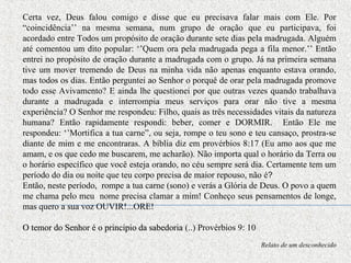Certa vez, Deus falou comigo e disse que eu precisava falar mais com Ele. Por
“coincidência’’ na mesma semana, num grupo de oração que eu participava, foi
acordado entre Todos um propósito de oração durante sete dias pela madrugada. Alguém
até comentou um dito popular: ‘’Quem ora pela madrugada pega a fila menor.’’ Então
entrei no propósito de oração durante a madrugada com o grupo. Já na primeira semana
tive um mover tremendo de Deus na minha vida não apenas enquanto estava orando,
mas todos os dias. Então perguntei ao Senhor o porquê de orar pela madrugada promove
todo esse Avivamento? E ainda lhe questionei por que outras vezes quando trabalhava
durante a madrugada e interrompia meus serviços para orar não tive a mesma
experiência? O Senhor me respondeu: Filho, quais as três necessidades vitais da natureza
humana? Então rapidamente respondi: beber, comer e DORMIR. Então Ele me
respondeu: ‘’Mortifica a tua carne”, ou seja, rompe o teu sono e teu cansaço, prostra-se
diante de mim e me encontraras. A bíblia diz em provérbios 8:17 (Eu amo aos que me
amam, e os que cedo me buscarem, me acharão). Não importa qual o horário da Terra ou
o horário específico que você esteja orando, no céu sempre será dia. Certamente tem um
período do dia ou noite que teu corpo precisa de maior repouso, não é?
Então, neste período, rompe a tua carne (sono) e verás a Glória de Deus. O povo a quem
me chama pelo meu nome precisa clamar a mim! Conheço seus pensamentos de longe,
mas quero a sua voz OUVIR!...ORE!
O temor do Senhor é o principio da sabedoriaO temor do Senhor é o principio da sabedoria (..) Provérbios 9: 10
Relato de um desconhecido
 