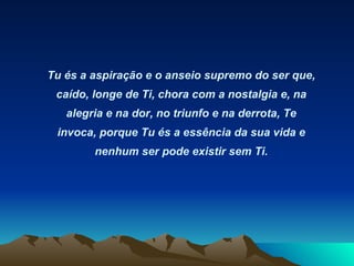 Tu és a aspiração e o anseio supremo do ser que, caído, longe de Ti, chora com a nostalgia e, na alegria e na dor, no triunfo e na derrota, Te invoca, porque Tu és a essência da sua vida e nenhum ser pode existir sem Ti. 