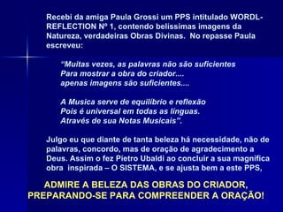 Recebi da amiga Paula Grossi um PPS intitulado WORDL- REFLECTION Nº 1, contendo belíssimas imagens da Natureza, verdadeiras Obras Divinas.  No repasse Paula escreveu:  “ Muitas vezes, as palavras não são suficientes Para mostrar a obra do criador.... apenas imagens são suficientes....   A Musica serve de equilíbrio e reflexão Pois é universal em todas as línguas. Através de sua Notas Musicais”. Julgo eu que diante de tanta beleza há necessidade, não de palavras, concordo, mas de oração de agradecimento a Deus. Assim o fez Pietro Ubaldi ao concluir a sua magnífica obra  inspirada – O SISTEMA, e se ajusta bem a este PPS, ADMIRE A BELEZA DAS OBRAS DO CRIADOR, PREPARANDO-SE PARA COMPREENDER A ORAÇÃO! 