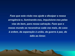 Faze que esta visão nos ajude a dissipar a nossa arrogância e, iluminando-nos, impulsione-nos pelas vias do bem, para nossa salvação. Faze que o nosso mundo se reconstrua cada vez mais, do caos à ordem, da separação à união, da guerra à paz, do ódio ao Amor. 
