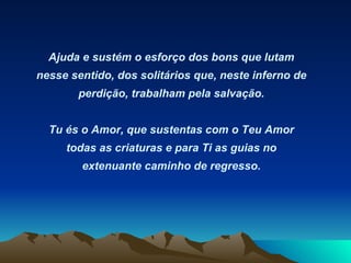 Ajuda e sustém o esforço dos bons que lutam nesse sentido, dos solitários que, neste inferno de perdição, trabalham pela salvação. Tu és o Amor, que sustentas com o Teu Amor todas as criaturas e para Ti as guias no extenuante caminho de regresso.   