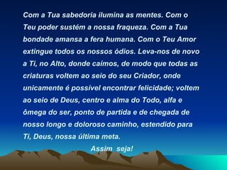 Com a Tua sabedoria ilumina as mentes. Com o Teu poder sustém a nossa fraqueza. Com a Tua bondade amansa a fera humana. Com o Teu Amor extingue todos os nossos ódios. Leva-nos de novo a Ti, no Alto, donde caímos, de modo que todas as criaturas voltem ao seio do seu Criador, onde unicamente é possível encontrar felicidade; voltem ao seio de Deus, centro e alma do Todo, alfa e ômega do ser, ponto de partida e de chegada de nosso longo e doloroso caminho, estendido para Ti, Deus, nossa última meta.  Assim  seja! 