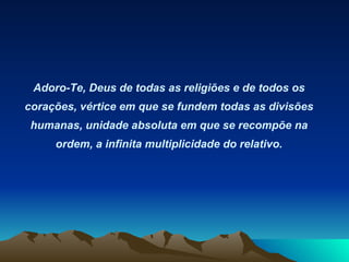 Adoro-Te, Deus de todas as religiões e de todos os corações, vértice em que se fundem todas as divisões humanas, unidade absoluta em que se recompõe na ordem, a infinita multiplicidade do relativo. 