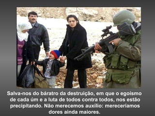 Salva-nos do báratro da destruição, em que o egoísmo  de cada úm e a luta de todos contra todos, nos estão precipitando. Não merecemos auxílio: mereceríamos dores ainda maiores.   