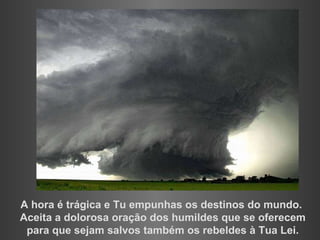 A hora é trágica e Tu empunhas os destinos do mundo. Aceita a dolorosa oração dos humildes que se oferecem para que sejam salvos também os rebeldes à Tua Lei. 