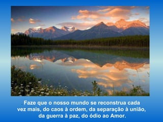 .  Faze que o nosso mundo se reconstrua cada  vez mais, do caos à ordem, da separação à união, da guerra à paz, do ódio ao Amor. 