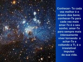 Conhecer- Te cada vez melhor é o anseio dos bons;  conhecer-Te para cada vez mais amar-Te é o seu sonho; amar-Te para sempre mais intensamente  viver tornando  a achar-Te e voltando a Ti, é o irresistível  impulso  da sua vida. 
