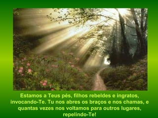 Estamos a Teus pés, filhos rebeldes e ingratos, invocando-Te. Tu nos abres os braços e nos chamas, e quantas vezes nos voltamos para outros lugares, repelindo-Te! 