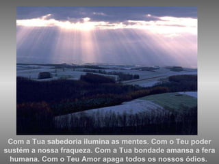 Com a Tua sabedoria ilumina as mentes. Com o Teu poder sustém a nossa fraqueza. Com a Tua bondade amansa a fera humana. Com o Teu Amor apaga todos os nossos ódios.  
