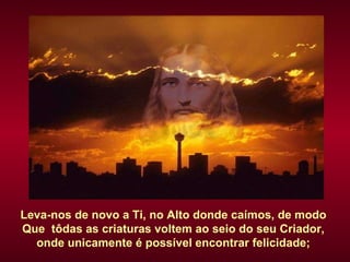 Leva-nos de novo a Ti, no Alto donde caímos, de modo  Que  tôdas as criaturas voltem ao seio do seu Criador,  onde unicamente é possível encontrar felicidade;  