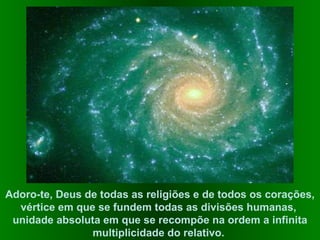 Adoro-te, Deus de todas as religiões e de todos os corações, vértice em que se fundem todas as divisões humanas,  unidade absoluta em que se recompõe na ordem a infinita multiplicidade do relativo.  