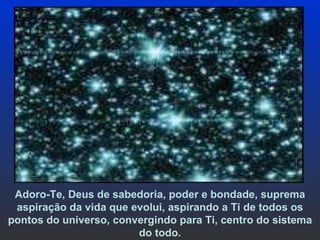 Adoro-Te, Deus de sabedoria, poder e bondade, suprema aspiração da vida que evolui, aspirando a Ti de todos os pontos do universo, convergindo para Ti, centro do sistema do todo . 