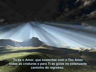 Tu és o Amor, que sustentas com o Teu Amor todas as criaturas e para Ti as guias no extenuante  caminho do regresso.  