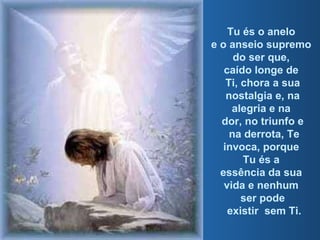 Tu és o anelo  e o anseio supremo  do ser que,  caído longe de  Ti, chora a sua nostalgia e, na alegria e na  dor, no triunfo e na derrota, Te invoca, porque  Tu és a  essência da sua  vida e nenhum  ser pode existir  sem Ti. 