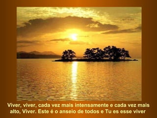 Viver, viver, cada vez mais intensamente e cada vez mais alto, Viver. Este é o anseio de todos e Tu es esse viver  