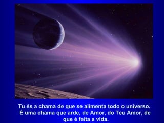 Tu és a chama de que se alimenta todo o universo.  É uma chama que arde, de Amor, do Teu Amor, de  que é feita a vida. 