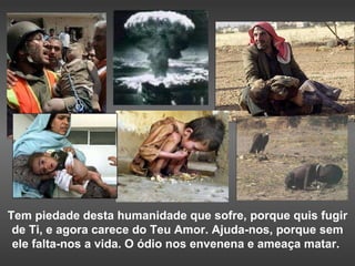 Tem piedade desta humanidade que sofre, porque quis fugir de Ti, e agora carece do Teu Amor. Ajuda-nos, porque sem ele falta-nos a vida. O ódio nos envenena e ameaça matar.  