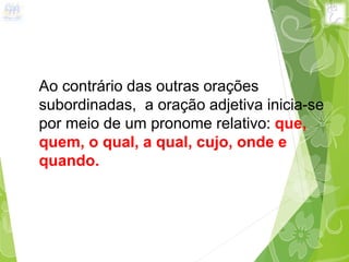 Ao contrário das outras orações
subordinadas, a oração adjetiva inicia-se
por meio de um pronome relativo: que,
quem, o qual, a qual, cujo, onde e
quando.
 