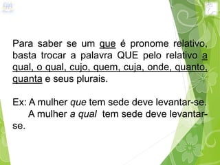 Para saber se um que é pronome relativo,
basta trocar a palavra QUE pelo relativo a
qual, o qual, cujo, quem, cuja, onde, quanto,
quanta e seus plurais.
Ex: A mulher que tem sede deve levantar-se.
A mulher a qual tem sede deve levantar-
se.
 
