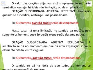 O valor das orações adjetivas está simplesmente na parte
semântica, ou seja, há ideias de limitação, ou de ampliação.
ORAÇÃO SUBORDINADA ADJETIVA RESTRITIVA: Limitação
quando se especifica, restringe uma possibilidade.
Ex: Os homens que são cruéis serão desamparados.
Neste caso, há uma limitação no sentido da oração, pois
somente os homens que são cruéis é que serão desamparados.
ORAÇÃO SUBORDINADA ADJETIVA EXPLICATIVA: A
ampliação se dá no momento em que há uma explicação sobre o
elemento citado, entre vírgulas.
Ex: Os homens, que são cruéis, serão desamparados.
O sentido se dá na idéia de que todos os homens se
 