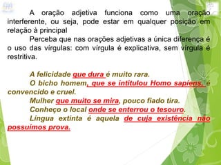 A oração adjetiva funciona como uma oração
interferente, ou seja, pode estar em qualquer posição em
relação à principal
Perceba que nas orações adjetivas a única diferença é
o uso das vírgulas: com vírgula é explicativa, sem vírgula é
restritiva.
A felicidade que dura é muito rara.
O bicho homem, que se intitulou Homo sapiens, é
convencido e cruel.
Mulher que muito se mira, pouco fiado tira.
Conheço o local onde se enterrou o tesouro.
Língua extinta é aquela de cuja existência não
possuímos prova.
 