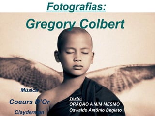 Texto: ORAÇÃO A MIM MESMO Oswaldo Antônio Begiato   Fotografias: Gregory Colbert  Música Coeurs D’Or Clayderman 
