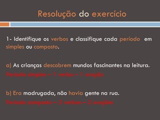Resolução do exercício

1- Identifique os verbos e classifique cada período em
simples ou composto.

a) As crianças descobrem mundos fascinantes na leitura.
Período simples – 1 verbo – 1 oração

b) Era madrugada, não havia gente na rua.
Período composto – 2 verbos – 2 orações
 