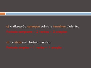 c) A discussão começou calma e terminou violenta.
Período composto – 2 verbos – 2 orações

d) Eu vivia num bairro simples.
Período simples – 1 verbo – 1 oração
 
