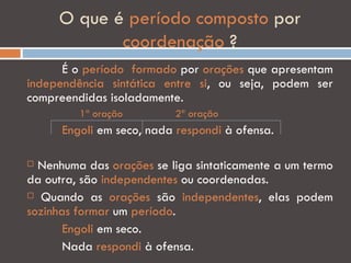 O que é período composto por
            coordenação ?
      É o período formado por orações que apresentam
independência sintática entre si, ou seja, podem ser
compreendidas isoladamente.
         1ª oração        2ª oração
      Engoli em seco, nada respondi à ofensa.

 Nenhuma das orações se liga sintaticamente a um termo
da outra, são independentes ou coordenadas.
 Quando as orações são independentes, elas podem

sozinhas formar um período.
       Engoli em seco.
       Nada respondi à ofensa.
 