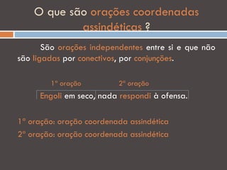 O que são orações coordenadas
            assindéticas ?
       São orações independentes entre si e que não
são ligadas por conectivos, por conjunções.

        1ª oração         2ª oração
      Engoli em seco, nada respondi à ofensa.

1ª oração: oração coordenada assindética
2ª oração: oração coordenada assindética
 