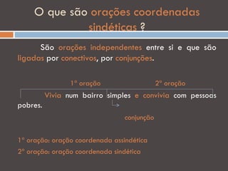O que são orações coordenadas
              sindéticas ?
      São orações independentes entre si e que são
ligadas por conectivos, por conjunções.

                 1ª oração                  2ª oração
          Vivia num bairro simples e convivia com pessoas
pobres.
                                conjunção

1ª oração: oração coordenada assindética
2ª oração: oração coordenada sindética
 