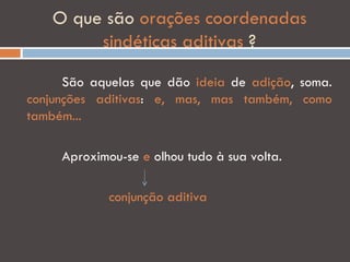 O que são orações coordenadas
         sindéticas aditivas ?

      São aquelas que dão ideia de adição, soma.
conjunções aditivas: e, mas, mas também, como
também...

     Aproximou-se e olhou tudo à sua volta.

             conjunção aditiva
 