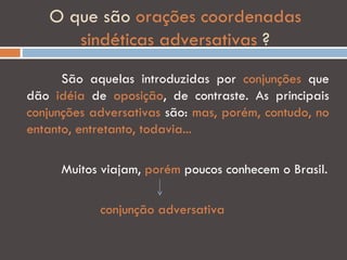 O que são orações coordenadas
      sindéticas adversativas ?
      São aquelas introduzidas por conjunções que
dão idéia de oposição, de contraste. As principais
conjunções adversativas são: mas, porém, contudo, no
entanto, entretanto, todavia...

     Muitos viajam, porém poucos conhecem o Brasil.

            conjunção adversativa
 