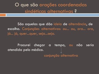 O que são orações coordenadas
        sindéticas alternativas ?

        São aquelas que dão ideia de alternância, de
escolha. Conjunções alternativas: ou... ou, ora... ora,
já... já, quer...quer, seja...seja.

      Procurei chegar a tempo, ou não seria
atendida pelo médico.
                      conjunção alternativa
 