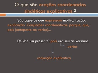 O que são orações coordenadas
       sindéticas explicativas ?
       São aquelas que expressam motivo, razão,
explicação. Conjunções coordenativas: porque, que,
pois (anteposto ao verbo)...

      Dei-lhe um presente, pois era seu aniversário.
                                      verbo

                  conjunção explicativa
 