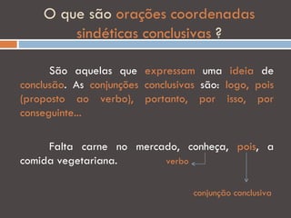 O que são orações coordenadas
        sindéticas conclusivas ?

      São aquelas que expressam uma ideia de
conclusão. As conjunções conclusivas são: logo, pois
(proposto ao verbo), portanto, por isso, por
conseguinte...

     Falta carne no mercado, conheça, pois, a
comida vegetariana.      verbo


                                   conjunção conclusiva
 