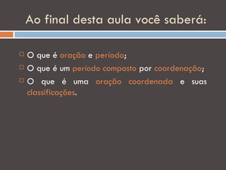 Ao final desta aula você saberá:

   O que é oração e período;
   O que é um período composto por coordenação;
   O que é uma oração coordenada e suas
    classificações.
 