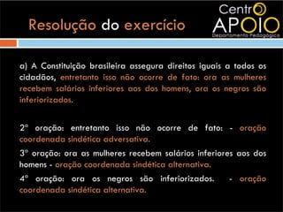 Resolução do exercício

a) A Constituição brasileira assegura direitos iguais a todos os
cidadãos, entretanto isso não ocorre de fato: ora as mulheres
recebem salários inferiores aos dos homens, ora os negros são
inferiorizados.

2ª oração: entretanto isso não ocorre de fato: - oração
coordenada sindética adversativa.
3ª oração: ora as mulheres recebem salários inferiores aos dos
homens - oração coordenada sindética alternativa.
4ª oração: ora os negros são inferiorizados.         - oração
coordenada sindética alternativa.
 