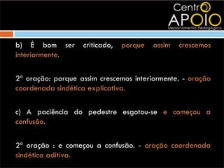 b) É bom ser       criticado,   porque   assim   crescemos
interiormente.

2ª oração: porque assim crescemos interiormente. - oração
coordenada sindética explicativa.

c) A paciência do pedestre esgotou-se e começou a
confusão.

2ª oração : e começou a confusão. - oração coordenada
sindética aditiva.
 