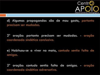 d) Algumas propagandas são de mau gosto, portanto
precisam ser mudadas.

2ª oração: portanto precisam ser mudadas. - oração
coordenada sindética conclusiva.

e) Habituou-se a viver na mata, contudo sentia falta de
amigos.

2ª oração: contudo sentia falta de amigos. - oração
coordenada sindética adversativa.
 