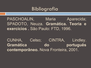Bibliografia
PASCHOALIN,         Maria      Aparecida;
SPADOTO, Neuza. Gramática. Teoria e
exercícios . São Paulo: FTD, 1996.

CUNHA,    Celso;   CINTRA,       Lindley.
Gramática        do          português
contemporâneo. Nova Fronteira, 2001.
 