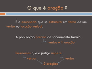 O que é oração ?

      É o enunciado que se estrutura em torno de um
verbo ou locução verbal.

     A população precisa de saneamento básico.
                          verbo – 1 oração

     Queremos que a justiça impere.
           verbo                    verbo
                      2 orações
 