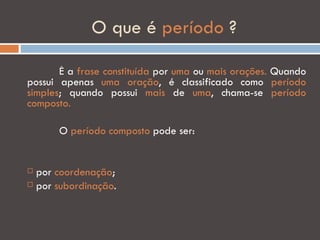 O que é período ?

       É a frase constituída por uma ou mais orações. Quando
possui apenas uma oração, é classificado como período
simples; quando possui mais de uma, chama-se período
composto.

      O período composto pode ser:


 por coordenação;
 por subordinação.
 