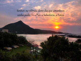 Senhor, no silêncio deste dia que amanhece,
venho pedir-Te a Paz, a Sabedoria, a Força.
 